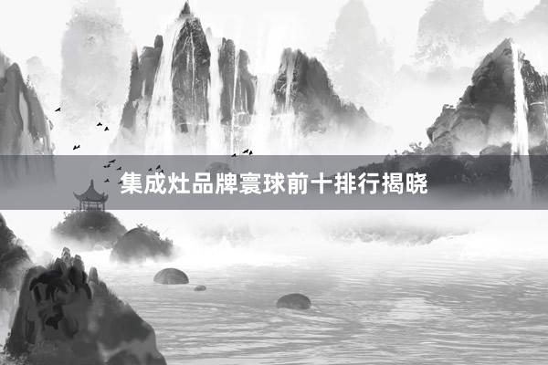 集成灶品牌寰球前十排行揭晓