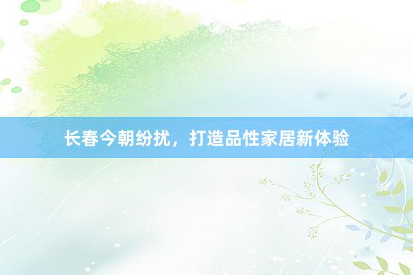 长春今朝纷扰，打造品性家居新体验